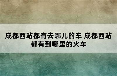 成都西站都有去哪儿的车 成都西站都有到哪里的火车